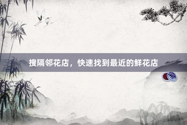 搜隔邻花店，快速找到最近的鲜花店
