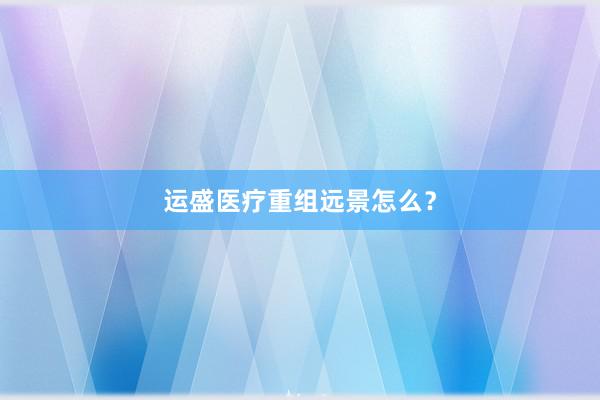 运盛医疗重组远景怎么？